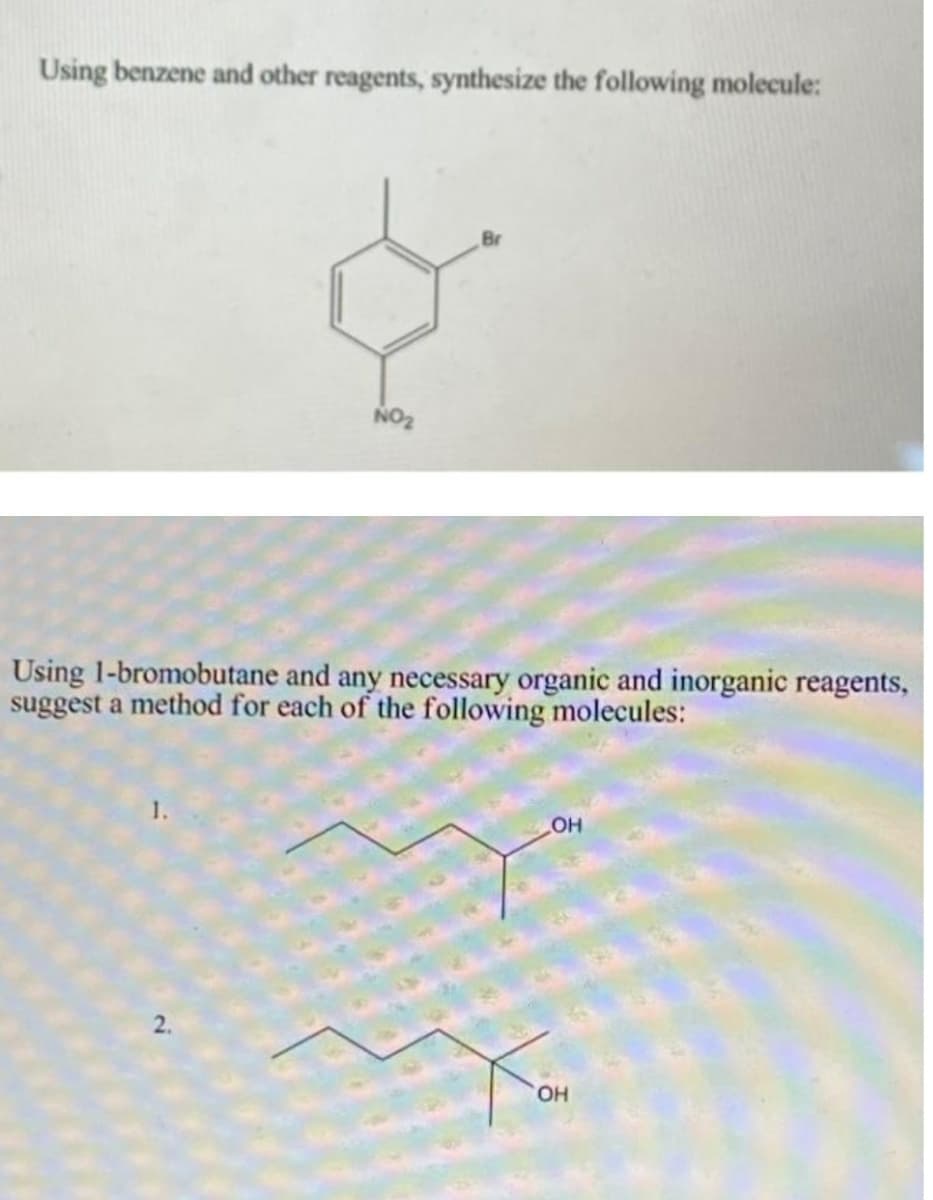 Using benzene and other reagents, synthesize the following molecule:
Br
NO2
Using 1-bromobutane and any necessary organic and inorganic reagents,
suggest a method for each of the following molecules:
2.
HO,
