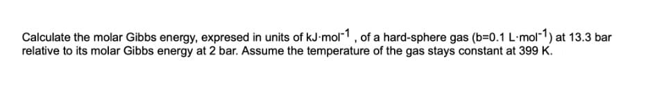 Calculate the molar Gibbs energy, expresed in units of kJ-mol-1, of a hard-sphere gas (b=0.1 L-mol-1) at 13.3 bar
relative to its molar Gibbs energy at 2 bar. Assume the temperature of the gas stays constant at 399 K.
