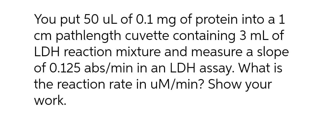 You put 50 uL of 0.1 mg of protein into a 1
cm pathlength cuvette containing 3 mL of
LDH reaction mixture and measure a slope
of 0.125 abs/min in an LDH assay. What is
the reaction rate in uM/min? Show your
work.
