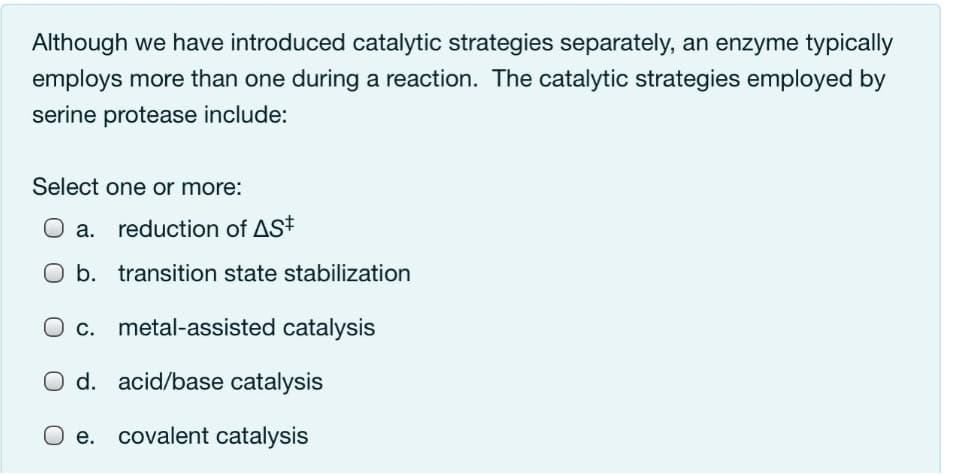 Although we have introduced catalytic strategies separately, an enzyme typically
employs more than one during a reaction. The catalytic strategies employed by
serine protease include:
Select one or more:
O a. reduction of ASt
b. transition state stabilization
Oc.
metal-assisted catalysis
O d. acid/base catalysis
O e. covalent catalysis
