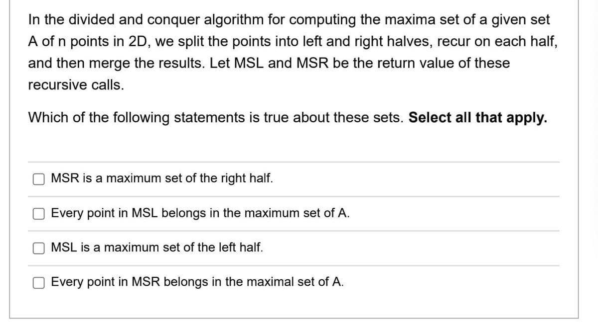 In the divided and conquer algorithm for computing the maxima set of a given set
A of n points in 2D, we split the points into left and right halves, recur on each half,
and then merge the results. Let MSL and MSR be the return value of these
recursive calls.
Which of the following statements is true about these sets. Select all that apply.
MSR is a maximum set of the right half.
Every point in MSL belongs in the maximum set of A.
MSL is a maximum set of the left half.
Every point in MSR belongs in the maximal set of A.