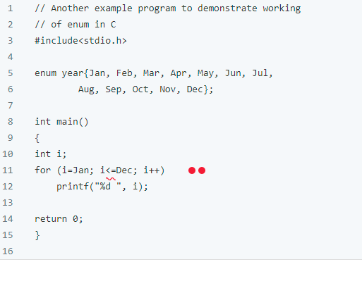 1
// Another example program to demonstrate working
// of enum in C
3
#include<stdio.h>
4
5 enum year{Jan, Feb, Mar, Apr, May, Jun, Jul,
6
Aug, Sep, Oct, Nov, Dec};
7
8
int main()
9
{
10
int i;
11
for (i-Jan; i<=Dec; i++)
12
printf("%d", i);
13
14
return 0;
15
}
16
2
1.0