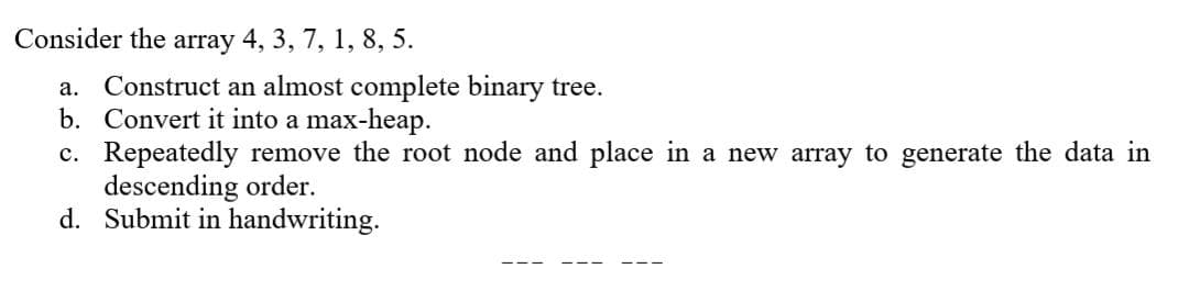 Consider the array 4, 3, 7, 1, 8, 5.
a. Construct an almost complete binary tree.
b. Convert it into a max-heap.
c. Repeatedly remove the root node and place in a new array to generate the data in
descending order.
d. Submit in handwriting.