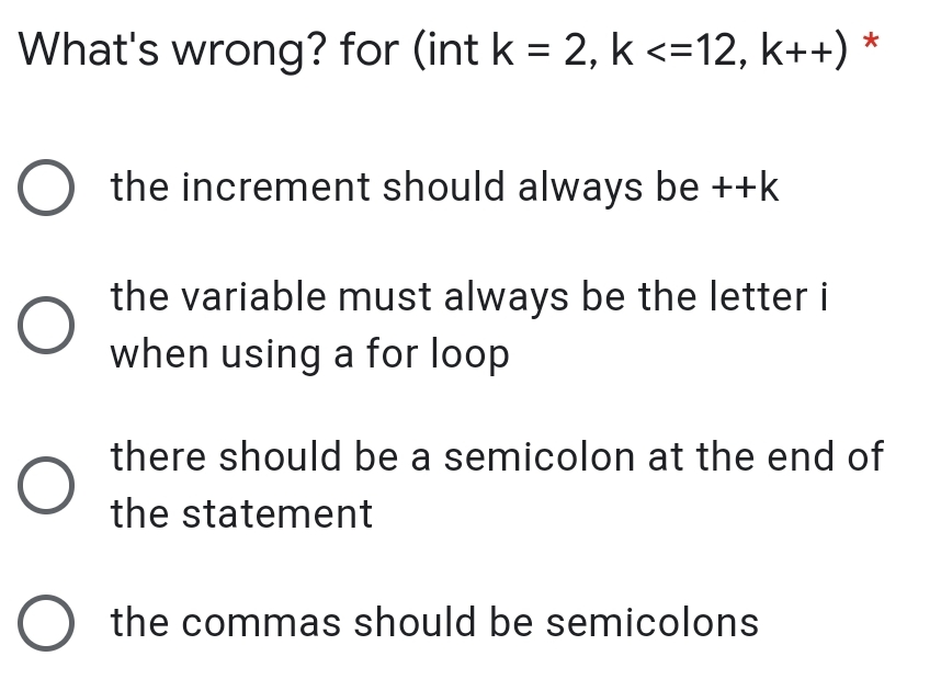 What's wrong? for (int k = 2, k <=12, k++) *
%3D
O the increment should always be ++k
the variable must always be the letter i
when using a for loop
there should be a semicolon at the end of
the statement
O the commas should be semicolons
