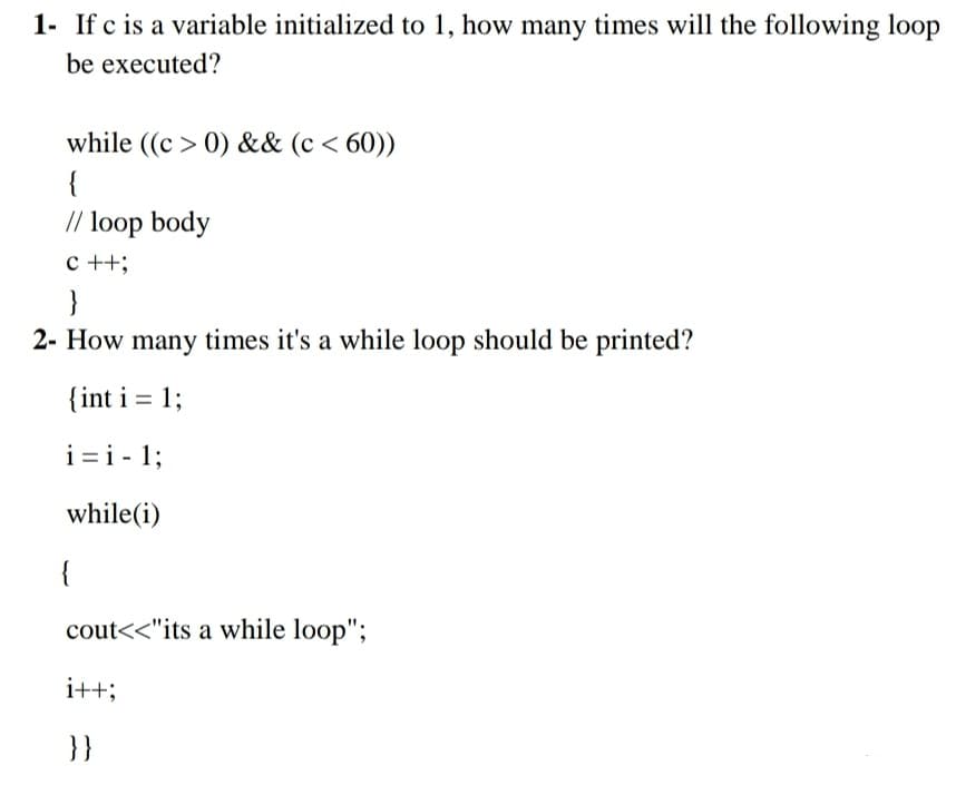 1- If c is a variable initialized to 1, how many times will the following loop
be executed?
while ((c > 0) && (c < 60))
{
// loop body
c ++;
}
2- How many times it's a while loop should be printed?
{int i = 1;
i =i - 1;
while(i)
{
cout<<"its a while loop";
i++;
}}
