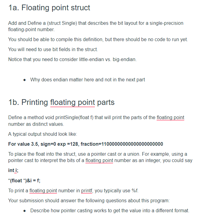 1a. Floating point struct
Add and Define a (struct Single) that describes the bit layout for a single-precision
floating-point number.
You should be able to compile this definition, but there should be no code to run yet.
You will need to use bit fields in the struct.
Notice that you need to consider little-endian vs. big-endian.
• Why does endian matter here and not in the next part
1b. Printing floating point parts
Define a method void printSingle(float f) that will print the parts of the floating point
number as distinct values.
A typical output should look like:
For value 3.5, sign=0 exp =128, fraction=11000000000000000000000
To place the float into the struct, use a pointer cast or a union. For example, using a
pointer cast to interpret the bits of a floating point number as an integer, you could say
int i;
*(float ")&i = f;
To print a floating point number in printf, you typically use %f.
Your submission should answer the following questions about this program:
• Describe how pointer casting works to get the value into a different format.
