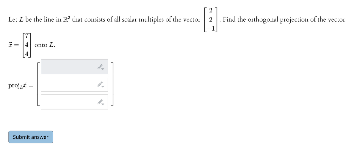 2
Let L be the line in R³ that consists of all scalar multiples of the vector
. Find the orthogonal projection of the vector
71
х —
4
onto L.
| 4
projzi =
Submit answer
