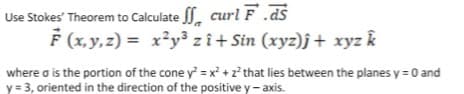 Use Stokes' Theorem to Calculate , curl F ds
F (x, y,z) = x*y³ z î+ Sin (xyz)j + xyz k
where o is the portion of the cone y = x² + 2? that lies between the planes y = 0 and
y = 3, oriented in the direction of the positive y- axis.
