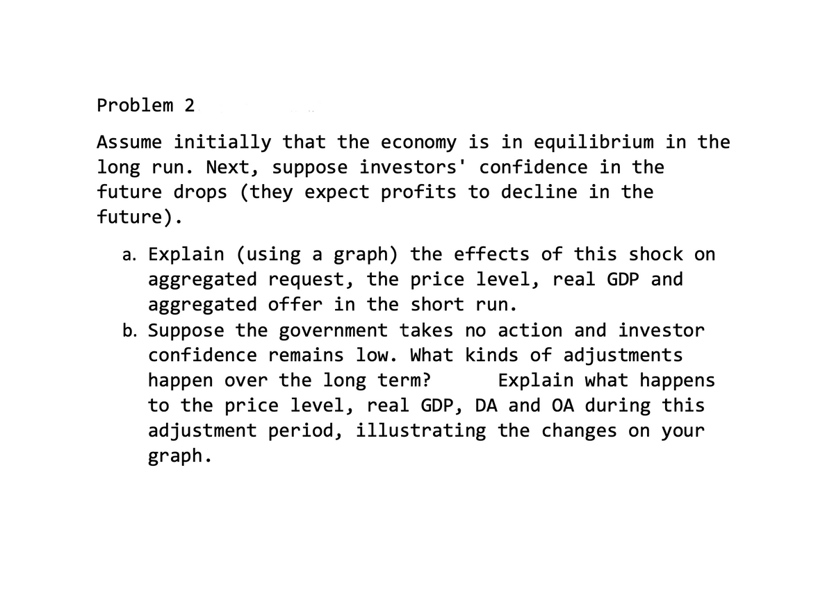 Problem 2
Assume initially that the economy is in equilibrium in the
long run. Next, suppose investors' confidence in the
future drops (they expect profits to decline in the
future).
a. Explain (using a graph) the effects of this shock on
aggregated request, the price level, real GDP and
aggregated offer in the short run.
b. Suppose the government takes no action and investor
confidence remains low. What kinds of adjustments
happen over the long term?
to the price level, real GDP, DA and OA during this
adjustment period, illustrating the changes on your
graph.
Explain what happens
