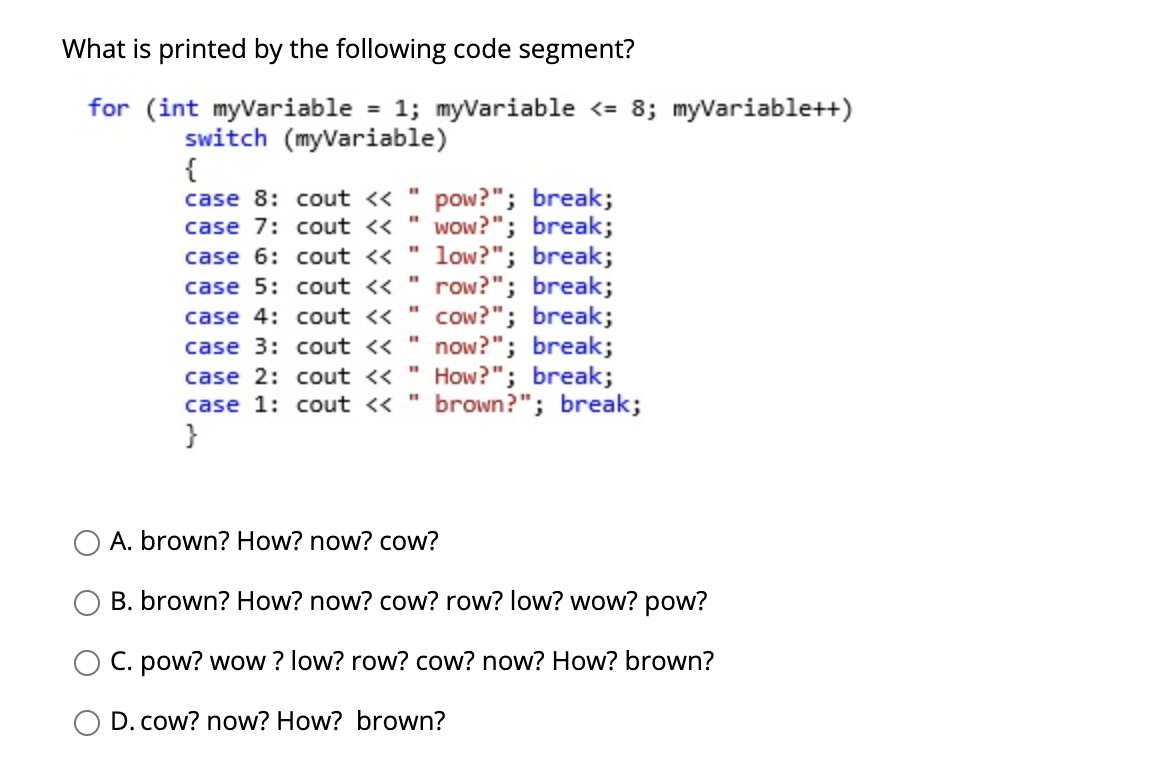 What is printed by the following code segment?
for (int myVariable = 1; myariable <= 8; myVariable++)
switch (myVariable)
{
pow?"; break;
wow?"; break;
low?"; break;
case 5: cout <« " row?"; break;
cow?"; break;
now?"; break;
case 2: cout « " How?"; break;
case 1: cout <« " brown?"; break;
case 8: cout <<
%3D
case 7: cout <<
%3D
case 6: cout <<
%3D
case 4: cout <<
%3D
case 3: cout <<
}
A. brown? How? now? cow?
B. brown? How? now? cow? row? low? wow? pow?
C. pow? wow ? low? row? cow? now? How? brown?
D. cow? now? How? brown?
