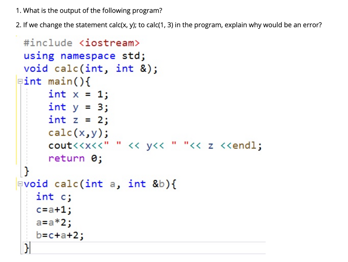 1. What is the output of the following program?
2. If we change the statement calc(x, y); to calc(1, 3) in the program, explain why would be an error?
#include <iostream>
using namespace std;
void calc(int, int &);
eint main(){
int x = 1;
int y = 3;
int z = 2;
calc(x,y);
cout<<x<<"
<« y<< " "<< z <<endl;
return e;
}
evoid calc(int a, int &b){
int c;
c=a+1;
a=a*2;
b=c+a+2;
