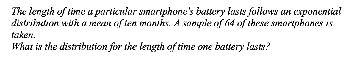 The length of time a particular smartphone's battery lasts follows an exponential
distribution with a mean of ten months. A sample of 64 of these smartphones is
taken.
What is the distribution for the length of time one battery lasts?

