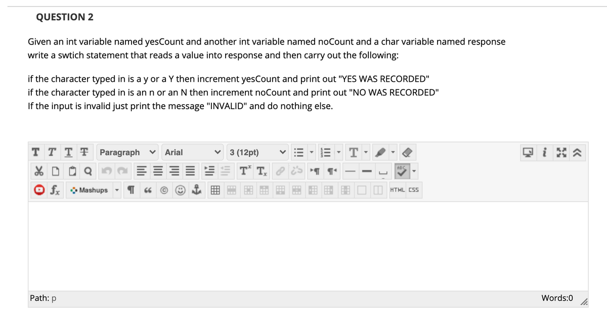 QUESTION 2
Given an int variable named yesCount and another int variable named noCount and a char variable named response
write a swtich statement that reads a value into response and then carry out the following:
if the character typed in is a y or a Y then increment yesCount and print out "YES WAS RECORDED"
if the character typed in is an n or an N then increment noCount and print out "NO WAS RECORDED"
If the input is invalid just print the message "INVALID" and do nothing else.
T T T F Paragraph
Arial
3 (12pt)
T
E EE T T, ?
ABC
O fx Mashups
HTML CSS
Path: p
Words:0
II
