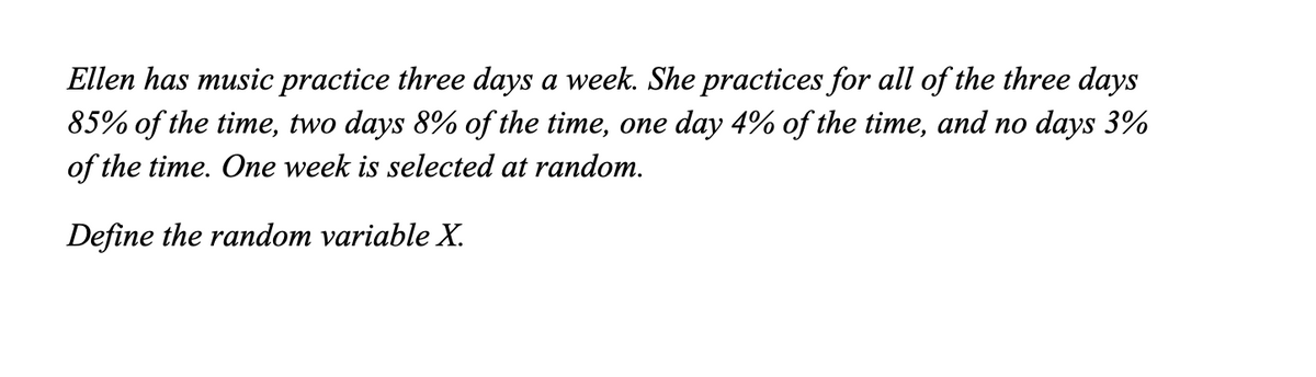 Ellen has music practice three days a week. She practices for all of the three days
85% of the time, two days 8% of the time, one day 4% of the time, and no days 3%
of the time. One week is selected at random.
Define the random variable X.
