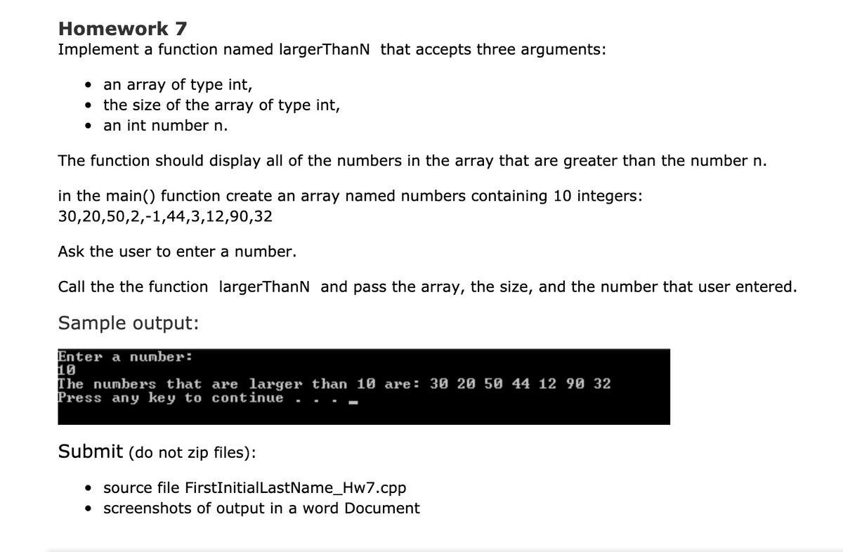 Homework 7
Implement a function named largerThanN that accepts three arguments:
an array of tYpe int,
the size of the array of type int,
an int number n.
The function should display all of the numbers in the array that are greater than the number n.
in the main() function create an array named numbers containing 10 integers:
30,20,50,2,-1,44,3,12,90,32
Ask the user to enter a number.
Call the the function largerThanN and pass the array, the size, and the number that user entered.
Sample output:
Enter a number:
10
The numbers that are larger than 10 are: 30 20 50 44 12 90 32
Press any key to continue
Submit (do not zip files):
source file FirstInitialLastName_Hw7.cpp
• screenshots of output in a word Document
