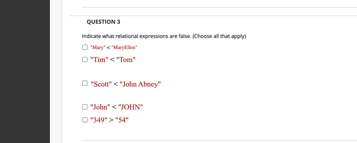 QUESTION 3
Indicate what relational expressions are false. (Choose all that apply)
"Mary" < "MaryEllen"
"Tim" < "Tom"
O "Scott" < "John Abney"
"John" < "JOHN"
O "349" > "54"
