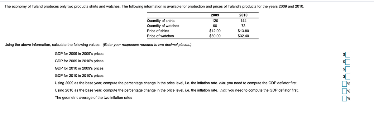 The economy of Tuland produces only two products shirts and watches. The following information is available for production and prices of Tuland's products for the years 2009 and 2010.
2009
2010
Quantity of shirts
Quantity of watches
120
144
60
78
$12.00
$30.00
$13.80
$32.40
Price of shirts
Price of watches
Using the above information, calculate the following values. (Enter your responses rounded to two decimal places.)
GDP for 2009 in 2009's prices
GDP for 2009 in 2010's prices
GDP for 2010 in 2009's prices
GDP for 2010 in 2010's prices
Using 2009 as the base year, compute the percentage change in the price level, i.e. the inflation rate. hint: you need to compute the GDP deflator first.
%
Using 2010 as the base year, compute the percentage change in the price level, i.e. the inflation rate. hint: you need to compute the GDP deflator first.
%
The geometric average of the two inflation rates
%
%24
%24
%24
%24
