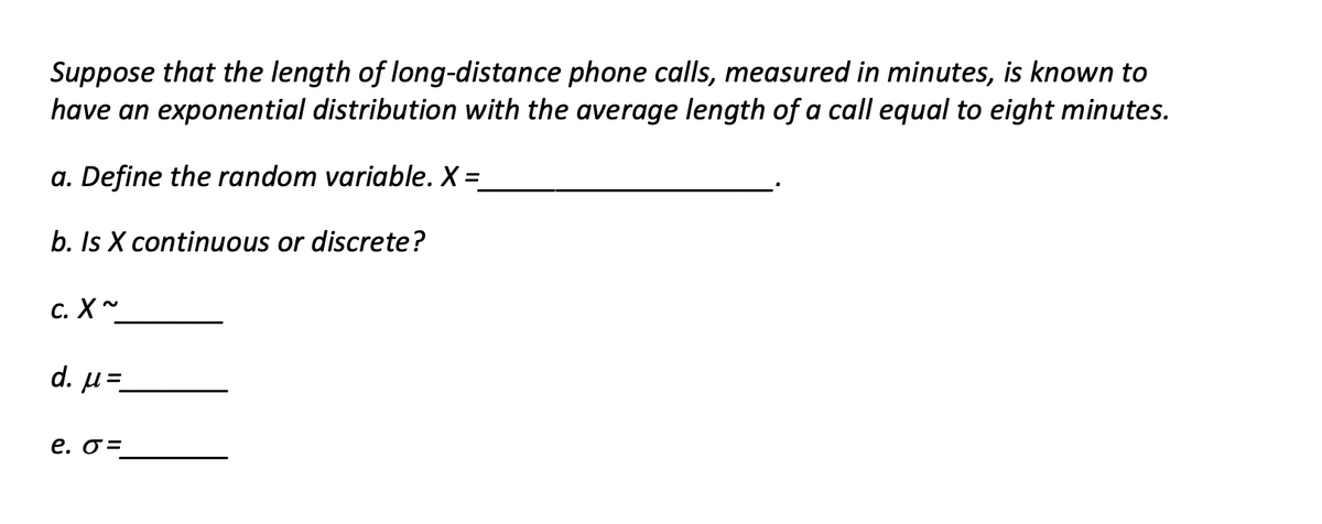 Suppose that the length of long-distance phone calls, measured in minutes, is known to
have an exponential distribution with the average length of a call equal to eight minutes.
a. Define the random variable. X =
%3D
b. Is X continuous or discrete?
с. X~
d. µ=-
e. o =
