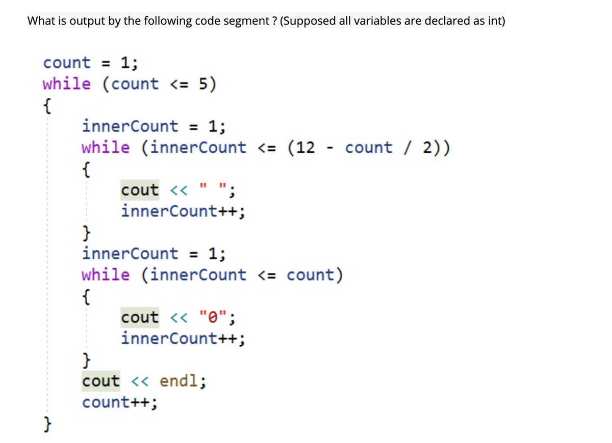 What is output by the following code segment ? (Supposed all variables are declared as int)
count = 1;
while (count <= 5)
{
innerCount = 1;
while (innerCount <= (12 - count / 2))
{
cout <<
innerCount++;
}
innerCount = 1;
while (innerCount <= count)
{
cout <« "0";
innerCount++;
}
cout << endl;
count++;
}
