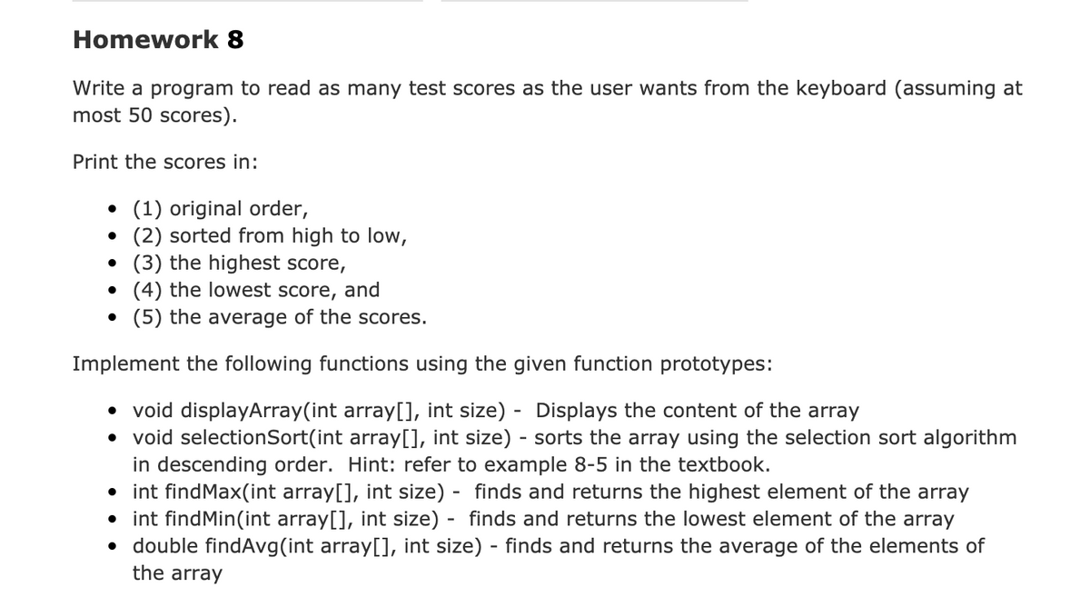 Homework 8
Write a program to read as many test scores as the user wants from the keyboard (assuming at
most 50 scores).
Print the scores in:
• (1) original order,
(2) sorted from high to low,
• (3) the highest score,
(4) the lowest score, and
• (5) the average of the scores.
Implement the following functions using the given function prototypes:
• void displayArray(int array[], int size) - Displays the content of the array
• void selectionSort(int array[], int size) - sorts the array using the selection sort algorithm
in descending order. Hint: refer to example 8-5 in the textbook.
• int findMax(int array[], int size) - finds and returns the highest element of the array
• int findMin(int array[], int size) - finds and returns the lowest element of the array
• double findAvg(int array[], int size) - finds and returns the average of the elements of
the array
