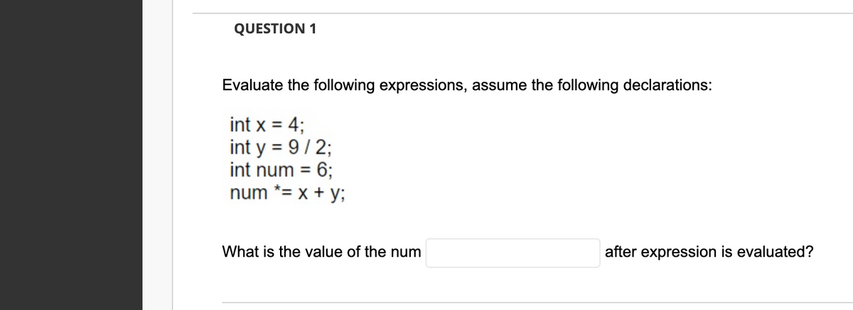 QUESTION 1
Evaluate the following expressions, assume the following declarations:
int x = 4;
int y = 9/2;
int num = 6;
num *= x + y;
What is the value of the num
after expression is evaluated?
