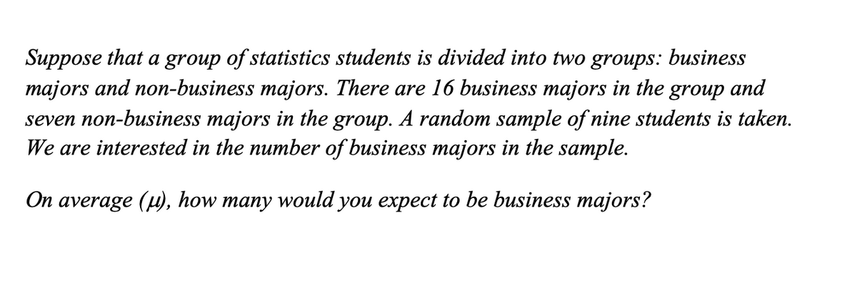 Suppose that a group of statistics students is divided into two groups: business
majors and non-business majors. There are 16 business majors in the
seven non-business majors in the group. A random sample of nine students is taken.
We are interested in the number of business majors in the sample.
group
and
On average (u), how many would you expect to be business majors?
