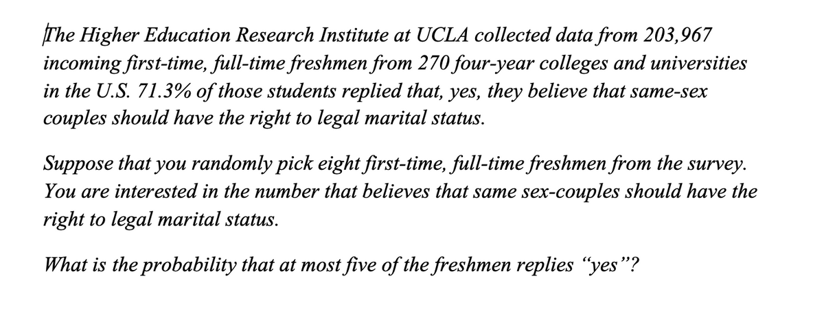 The Higher Education Research Institute at UCLA collected data from 203,967
incoming first-time, full-time freshmen from 270 four-year colleges and universities
in the U.S. 71.3% of those students replied that, yes, they believe that same-sex
couples should have the right to legal marital status.
Suppose that you randomly pick eight first-time, full-time freshmen from the survey.
You are interested in the number that believes that same sex-couples should have the
right to legal marital status.
What is the probability that at most five of the freshmen replies “yes"?
