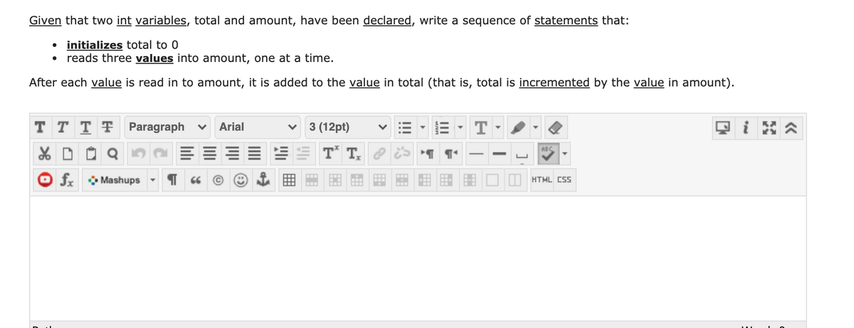 Given that two int variables, total and amount, have been declared, write a sequence of statements that:
initializes total to 0
reads three values into amount, one at a time.
After each value is read in to amount, it is added to the value in total (that is, total is incremented by the value in amount).
T T T F Paragraph v
Arial
3 (12pt)
T
i
T* T,
ABC
fx • Mashups
HTML CSS
