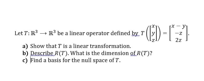 [X - y
-z
Let T: R3 → R³ be a linear operator defined by. T
2z
a) Show that T is a linear transformation.
b) Describe R(T). What is the dimension of R(T)?
c) Find a basis for the null space of T.
