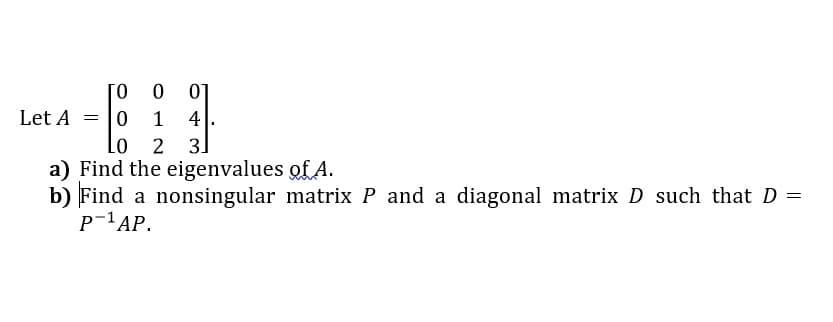 ina -
[0
01
|0
Lo
Let A
1
4
2
3
a) Find the eigenvalues of A.
b) Find a nonsingular matrix P and a diagonal matrix D such that D =
P-1AP.
