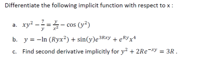 Differentiate the following implicit function with respect to x :
a. xy² -? =- cos (v²)
7
cos (y²)
b. y = -In (Ryx²) + sin(y)e³Rxy + eRYx*
c. Find second derivative implicitly for y? + 2RE¬*y = 3R .
