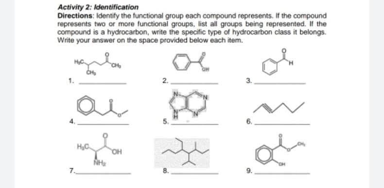 Activity 2: Identification
Directions: Identify the functional group each compound represents. If the compound
represents two or more functional groups, list all groups being represented. If the
compound is a hydrocarbon, write the specific type of hydrocarbon class it belongs.
Write your answer on the space provided below each item.
2.
3.
5.
6.
HC
OH
HO,
7.
8.
