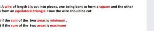 A wire of length Lis cut into pieces, one being bent to form a square and the other
- form an equilateral triangle. How the wire should be cut:
if the sum of the two areas is minimum.
if the sum of the two areas is maximum
