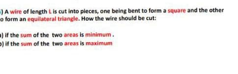 )A wire of length Lis cut into pieces, one being bent to form a square and the other
o form an equilateral triangle. How the wire should be cut:
) if the sum of the two areas is minimum.
p) if the sum of the two areas is maximum
