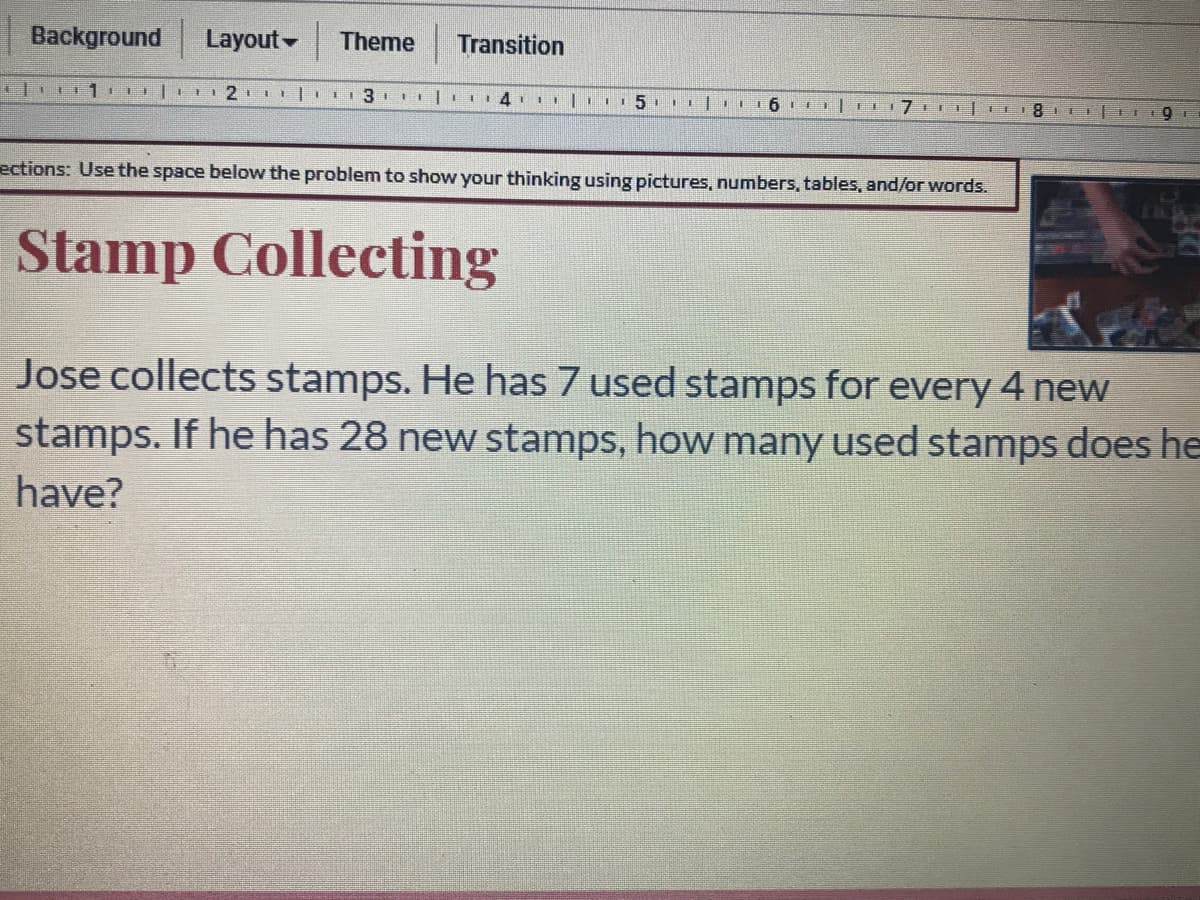 Background
Layout-
Theme
Transition
ections: Use the space below the problem to show your thinking using pictures, numbers, tables, and/or words.
Stamp Collecting
Jose collects stamps. He has 7 used stamps for every 4 new
stamps. If he has 28 new stamps, how many used stamps does he
have?
