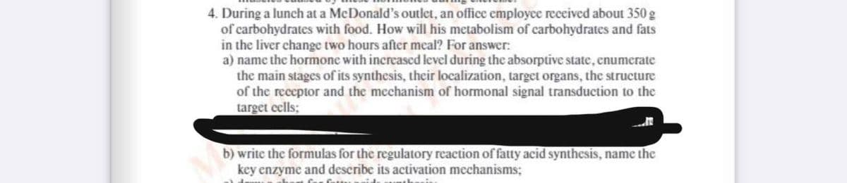 4. During a lunch at a McDonald's outlet, an office employce received about 350 g
of carbohydrates with food. How will his metabolism of carbohydrates and fats
in the liver change two hours after meal? For answer:
a) name the hormone with increased level during the absorptive state, enumerate
the main stages of its synthesis, their localization, target organs, the structure
of the receptor and the mechanism of hormonal signal transduction to the
target eells;
b) write the formulas for the regulatory reaction of fatty acid synthesis, name the
key enzyme and describe its activation mechanisms;
