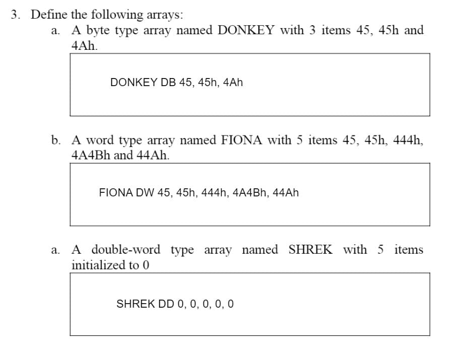 3. Define the following arrays:
a. A byte type array named DONKEY with 3 items 45, 45h and
4Ah.
DONKEY DB 45, 45h, 4Ah
b. A word type array named FIONA with 5 items 45, 45h, 444h,
4A4Bh and 44Ah.
FIONA DW 45, 45h, 444h, 4A4Bh, 44Ah
a. A double-word type array named SHREK with 5 items
initialized to 0
SHREK DD 0, 0, 0, 0, 0