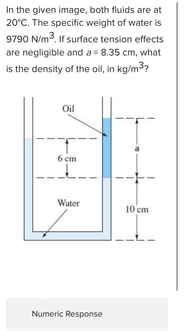 In the given image, both fluids are at
20°C. The specific weight of water is
9790 N/m³. If surface tension effects
are negligible and a = 8.35 cm, what
is the density of the oil, in kg/m³?
Oil
6 cm
Water
Numeric Response
CO
10 cm