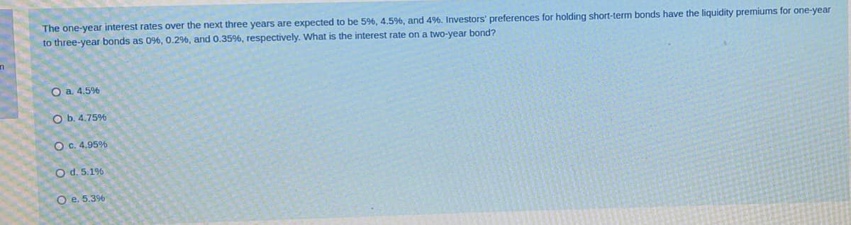 The one-year interest rates over the next three years are expected to be 5%, 4.5%, and 4%, Investors' preferences for holding short-term bonds have the liquidity premiums for one-year
to three-year bonds as 0%, 0.2%, and 0.35%, respectively. What is the interest rate on a two-year bond?
O a. 4.5%
O b. 4.75%
O c. 4.95%
O d. 5.1%
O e. 5.3%
