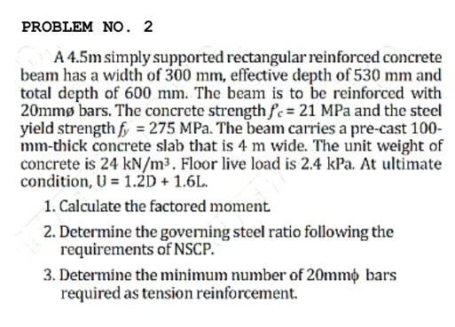 PROBLEM NO. 2
A 4.5m simply supported rectangular reinforced concrete
beam has a width of 300 mm, effective depth of 530 mm and
total depth of 600 mm. The beam is to be reinforced with
20mmø bars. The concrete strengthfc = 21 MPa and the steel
yield strength f = 275 MPa. The beam carries a pre-cast 100-
mm-thick concrete slab that is 4 m wide. The unit weight of
concrete is 24 kN/m3. Floor live load is 2.4 kPa. At ultimate
condition, U = 1.2D + 1.6L.
1. Calculate the factored moment
2. Determine the governing steel ratio following the
requirements of NSCP.
3. Determine the minimum number of 20mmo bars
required as tension reinforcement.
