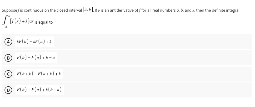 Suppose fis continuous on the closed interval [a,b]. If F is an antiderivative of f for all real numbers a, b, and k, then the definite integral
+1
is equal to
A kF(b) – kF(a)+k
BF(b)– F(a)+b- a
© F(b+k) – F(a+k) + k
DF(b)– F(a)+k(b-a)
