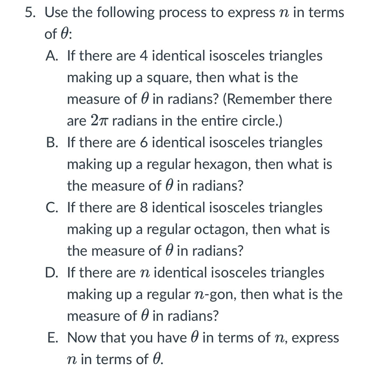 5. Use the following process to express n in terms
of 0:
A. If there are 4 identical isosceles triangles
making up a square, then what is the
measure of 0 in radians? (Remember there
are 27 radians in the entire circle.)
B. If there are 6 identical isosceles triangles
making up a regular hexagon, then what is
the measure of 0 in radians?
C. If there are 8 identical isosceles triangles
making up a regular octagon, then what is
the measure of 0 in radians?
D. If there aren identical isosceles triangles
making up a regular n-gon, then what is the
measure of 0 in radians?
E. Now that you have 0 in terms of n, express
n in terms of 0.

