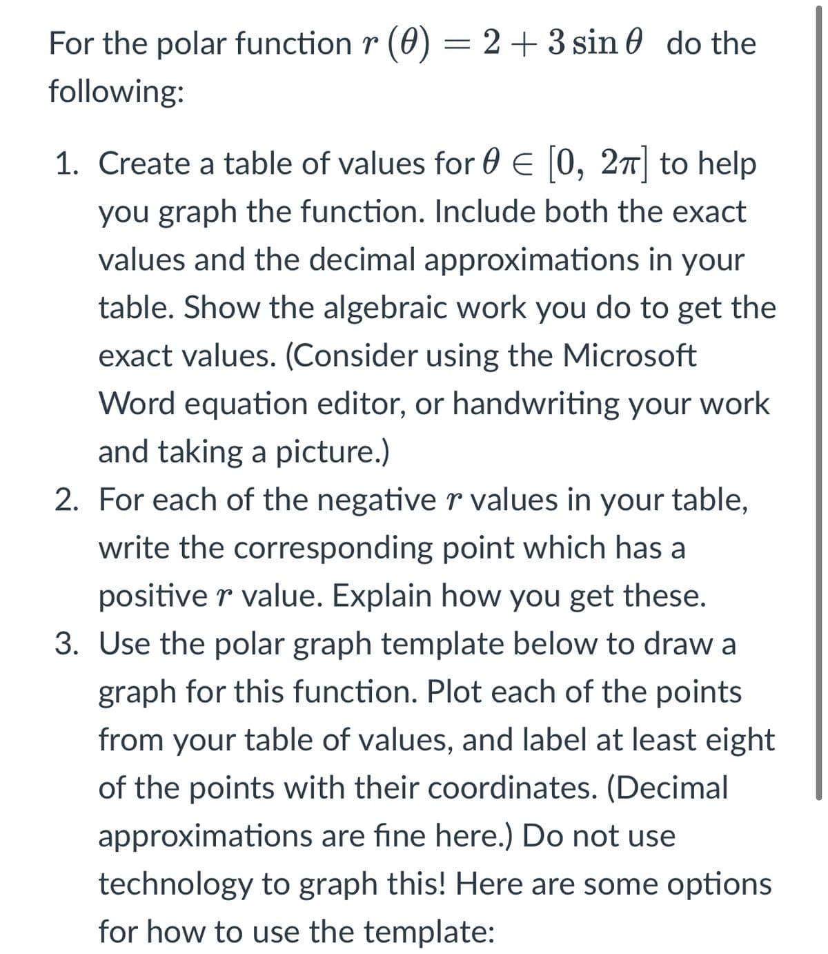 For the polar function r (0) = 2 + 3 sin 0 do the
following:
1. Create a table of values for 0 E |0, 27 to help
you graph the function. Include both the exact
values and the decimal approximations in your
table. Show the algebraic work you do to get the
exact values. (Consider using the Microsoft
Word equation editor, or handwriting your work
and taking a picture.)
2. For each of the negativer values in your table,
write the corresponding point which has a
positive r value. Explain how you get these.
3. Use the polar graph template below to draw a
graph for this function. Plot each of the points
from your table of values, and label at least eight
of the points with their coordinates. (Decimal
approximations are fine here.) Do not use
technology to graph this! Here are some options
for how to use the template:

