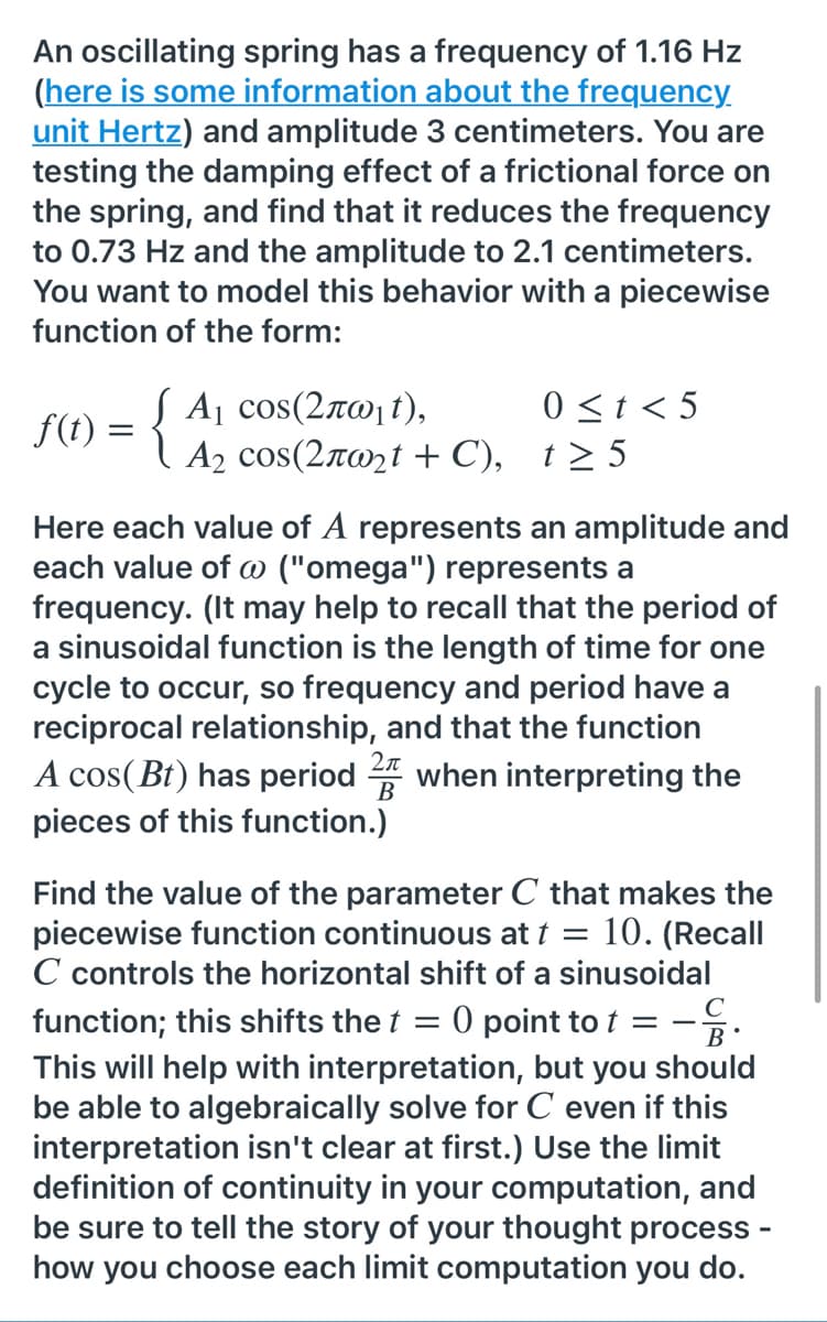 An oscillating spring has a frequency of 1.16 Hz
(here is some information about the frequency.
unit Hertz) and amplitude 3 centimeters. You are
testing the damping effect of a frictional force on
the spring, and find that it reduces the frequency
to 0.73 Hz and the amplitude to 2.1 centimeters.
You want to model this behavior with a piecewise
function of the form:
0 <t < 5
f(t) = { Aj cos(2x0, t),
A2 cos(2rwzt + C), t> 5
Here each value of A represents an amplitude and
each value of @ ("omega") represents a
frequency. (It may help to recall that the period of
a sinusoidal function is the length of time for one
cycle to occur, so frequency and period have a
reciprocal relationship, and that the function
2л
A cos(Bt) has period 4 when interpreting the
pieces of this function.)
Find the value of the parameter C that makes the
piecewise function continuous at t =
C controls the horizontal shift of a sinusoidal
function; this shifts the t = 0 point to t = -.
10. (Recall
This will help with interpretation, but you should
be able to algebraically solve for C even if this
interpretation isn't clear at first.) Use the limit
definition of continuity in your computation, and
be sure to tell the story of your thought process -
how you choose each limit computation you do.
