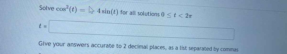 Solve cos (t) = h 4 sin(t) for all solutions 0 <t < 2n
券
t%3D
Give your answers accurate to 2 decimal places, as a list separated by commas
