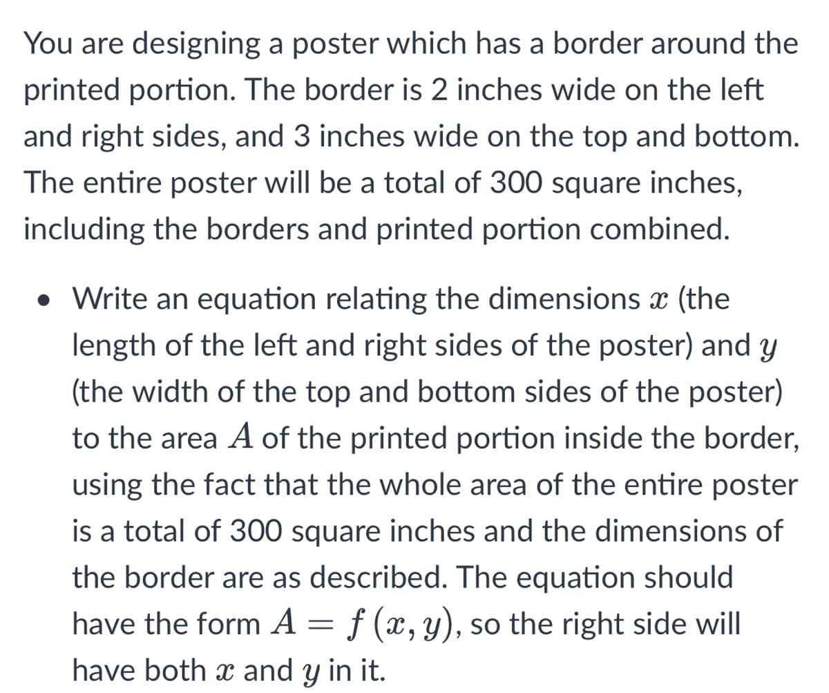 You are designing a poster which has a border around the
printed portion. The border is 2 inches wide on the left
and right sides, and 3 inches wide on the top and bottom.
The entire poster will be a total of 300 square inches,
including the borders and printed portion combined.
• Write an equation relating the dimensions x (the
length of the left and right sides of the poster) and y
(the width of the top and bottom sides of the poster)
to the area A of the printed portion inside the border,
using the fact that the whole area of the entire poster
is a total of 300 square inches and the dimensions of
the border are as described. The equation should
have the form A = f (x, y), so the right side will
have both x and y in it.
