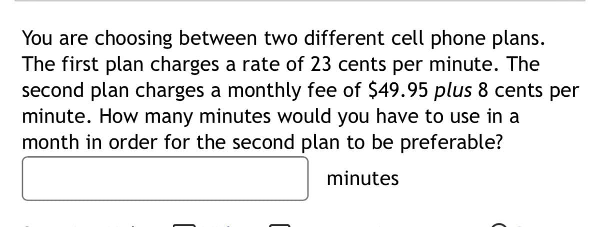 You are choosing between two different cell phone plans.
The first plan charges a rate of 23 cents per minute. The
second plan charges a monthly fee of $49.95 plus 8 cents per
minute. How many minutes would you have to use in a
month in order for the second plan to be preferable?
minutes
