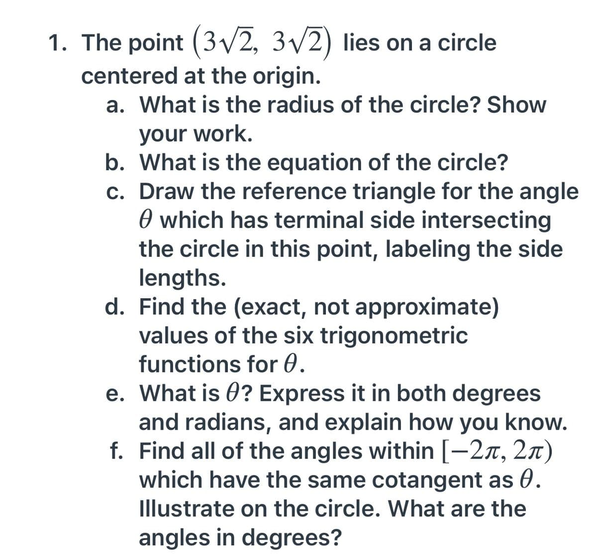 1. The point (3/2, 3/2) lies on a circle
centered at the origin.
a. What is the radius of the circle? Show
your work.
b. What is the equation of the circle?
c. Draw the reference triangle for the angle
O which has terminal side intersecting
the circle in this point, labeling the side
lengths.
d. Find the (exact, not approximate)
values of the six trigonometric
functions for 0.
e. What is 0? Express it in both degrees
and radians, and explain how you know.
f. Find all of the angles within [-2x, 2x)
which have the same cotangent as 0.
Illustrate on the circle. What are the
angles in degrees?
