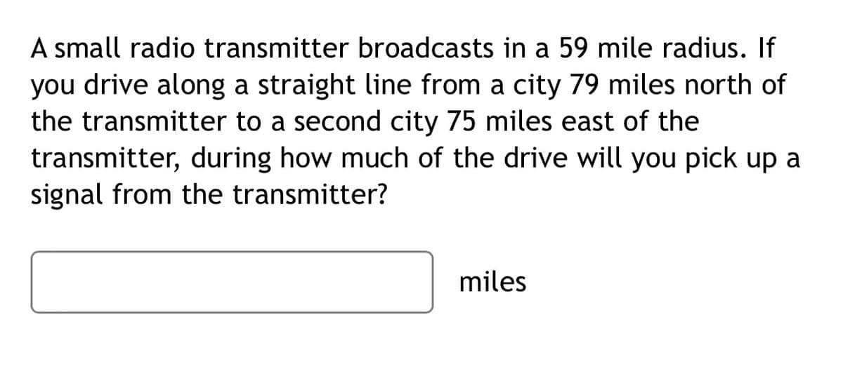 A small radio transmitter broadcasts in a 59 mile radius. If
you drive along a straight line from a city 79 miles north of
the transmitter to a second city 75 miles east of the
transmitter, during how much of the drive will you pick up a
signal from the transmitter?
miles
