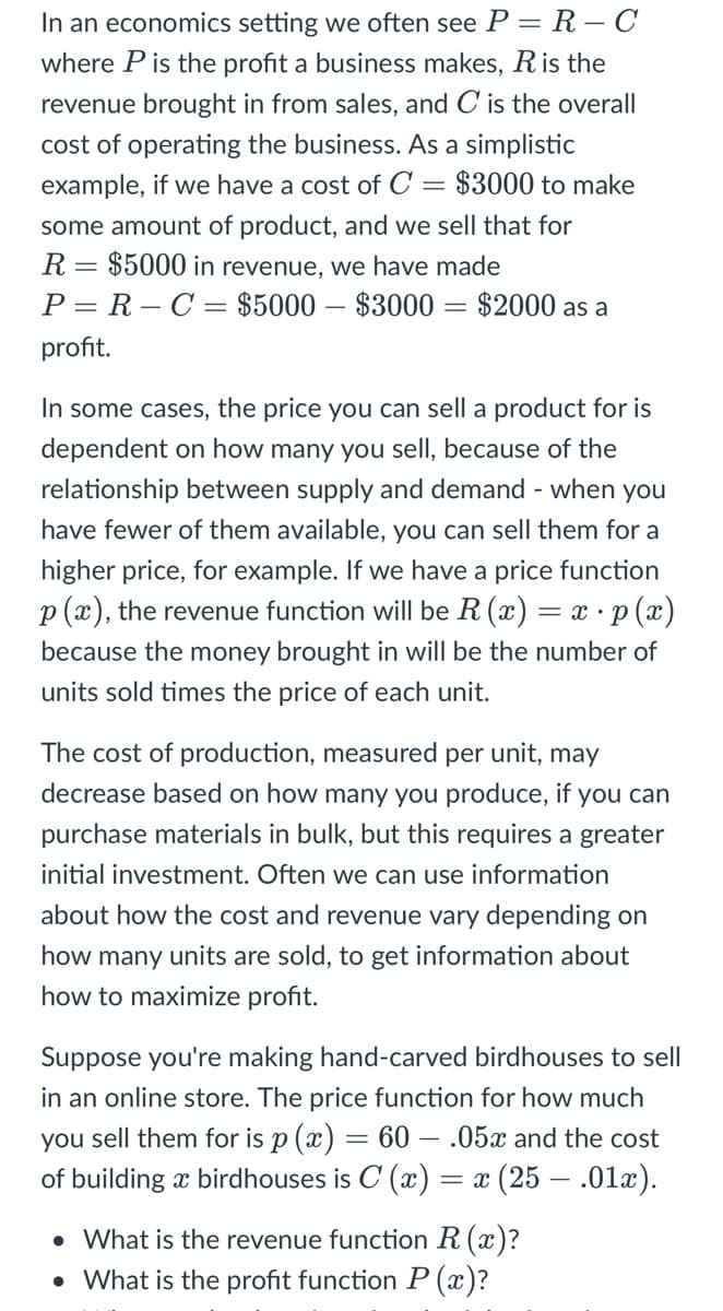 In an economics setting we often see P = R – C
where P is the profit a business makes, Ris the
revenue brought in from sales, and C is the overall
cost of operating the business. As a simplistic
example, if we have a cost of C = $3000 to make
some amount of product, and we sell that for
R= $5000 in revenue, we have made
P = R – C = $5000 – $3000 = $2000 as a
profit.
In some cases, the price you can sell a product for is
dependent on how many you sell, because of the
relationship between supply and demand - when you
have fewer of them available, you can sell them for a
higher price, for example. If we have a price function
p (x), the revenue function will be R (x) = x · p (x)
because the money brought in will be the number of
units sold times the price of each unit.
The cost of production, measured per unit, may
decrease based on how many you produce, if you can
purchase materials in bulk, but this requires a greater
initial investment. Often we can use information
about how the cost and revenue vary depending on
many units are sold, to get information
how to maximize profit.
Suppose you're making hand-carved birdhouses to sell
in an online store. The price function for how much
you sell them for is p (x) = 60 – .05x and the cost
of building x birdhouses is C (x) = x (25 – .01x).
• What is the revenue function R (x)?
• What is the profit function P (x)?
